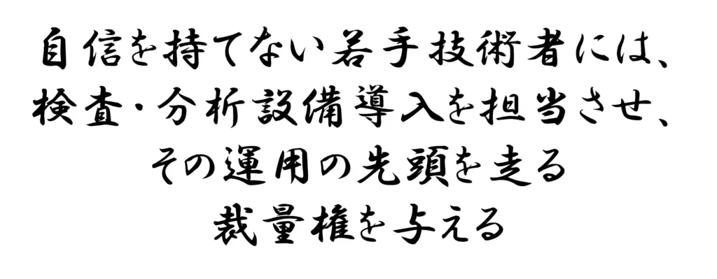 自信の持てない若手技術者には検査_分析の設備導入を担当させ運用の先頭を走る裁量権を与える